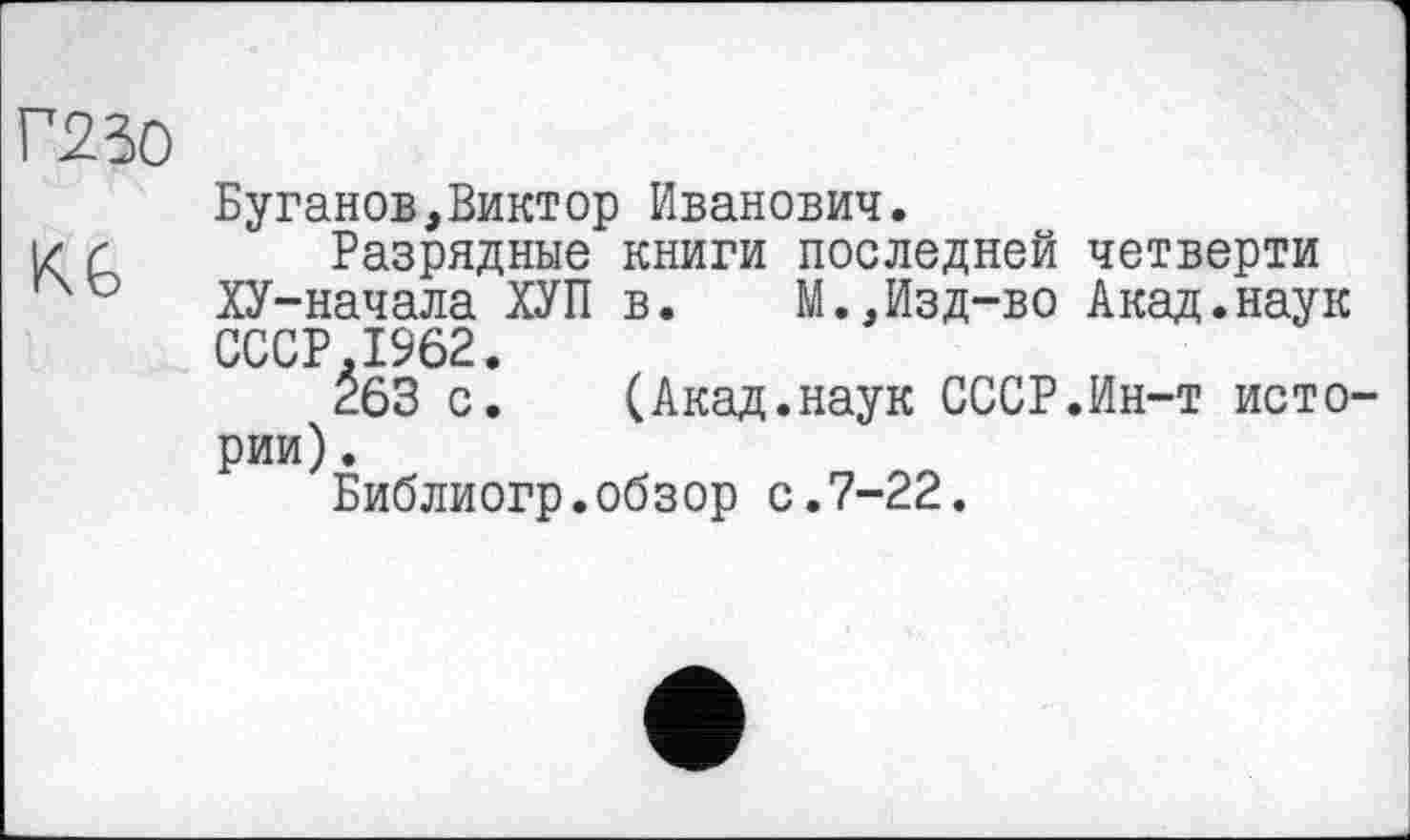 ﻿Г230
Буганов,Виктор Иванович.
і/ г Разрядные книги последней четверти
40 ХУ-начала ХУП в.	М.,Изд-во Акад.наук
СССР 1962.
É63 с^ (Акад.наук СССР.Ин-т истории) .
Библиогр.обзор с.7-22.